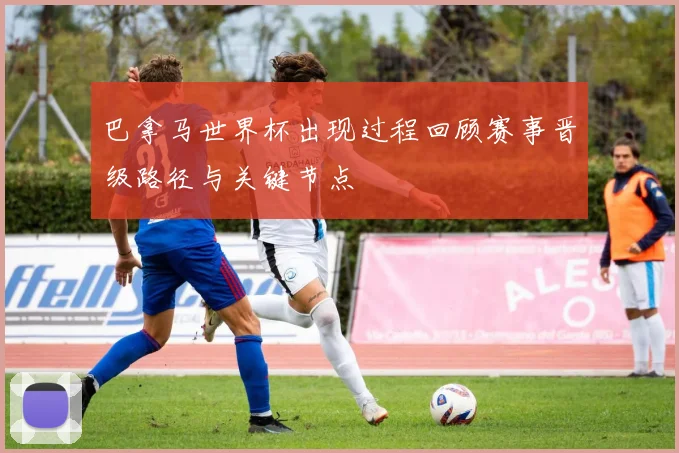 巴拿马世界杯出现过程回顾赛事晋级路径与关键节点