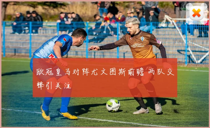欧冠皇马对阵尤文图斯前瞻 两队交锋引关注