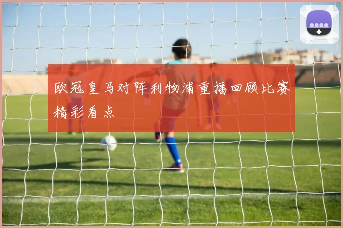 欧冠皇马对阵利物浦重播回顾比赛精彩看点